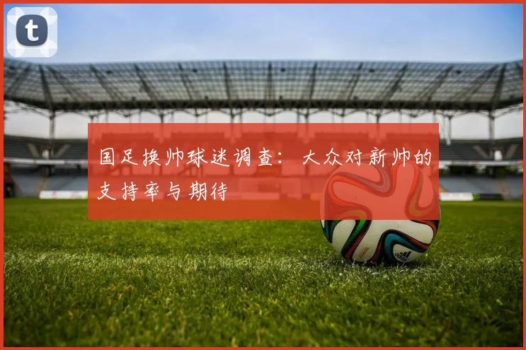国足换帅球迷调查:大众对新帅的支持率与期待