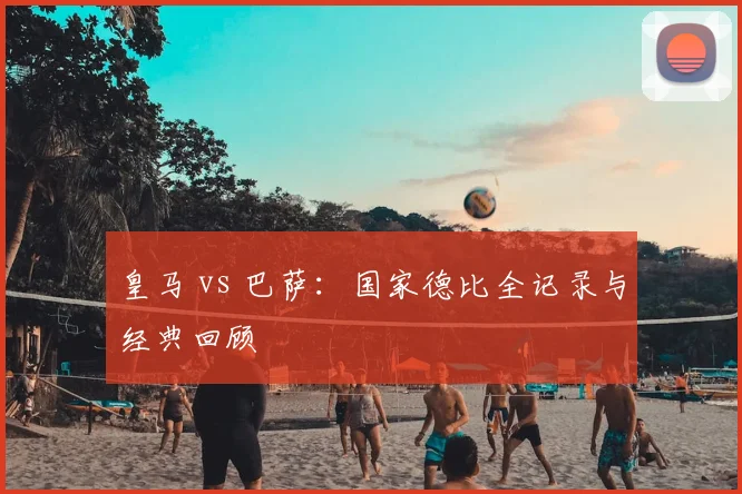 皇马 vs 巴萨:国家德比全记录与经典回顾