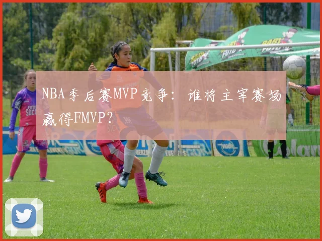 NBA季后赛MVP竞争：谁将主宰赛场赢得FMVP？