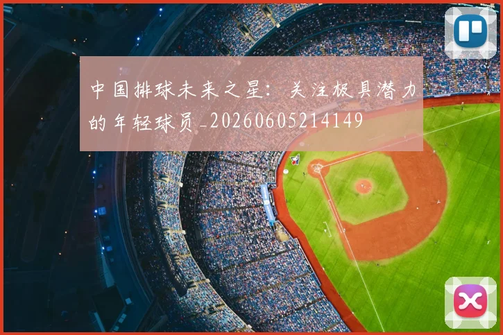 中国排球未来之星：关注极具潜力的年轻球员_20260605214149