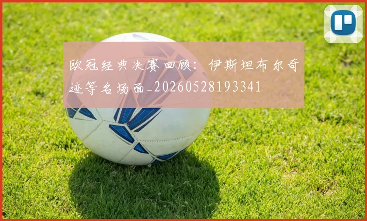 欧冠经典决赛回顾：伊斯坦布尔奇迹等名场面_20260528193341
