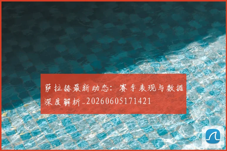 萨拉赫最新动态:赛季表现与数据深度解析_20260605171421
