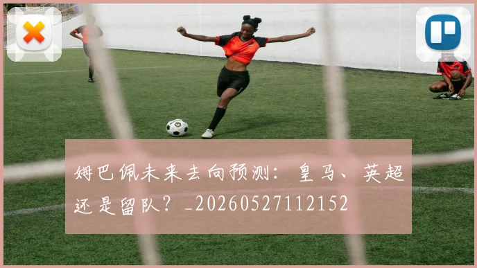 姆巴佩未来去向预测:皇马、英超还是留队?_20260527112152