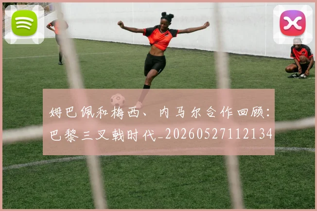 姆巴佩和梅西、内马尔合作回顾:巴黎三叉戟时代_20260527112134