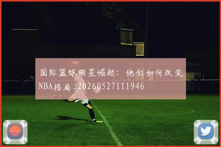 国际篮球明星崛起:他们如何改变NBA格局_20260527111946